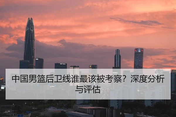 中国男篮后卫线谁最该被考察？深度分析与评估