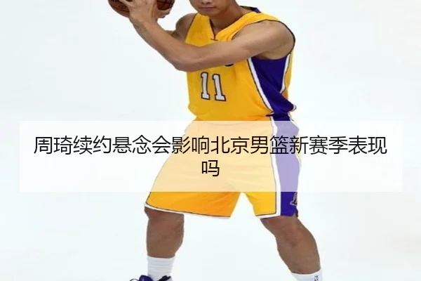 周琦续约悬念会影响北京男篮新赛季表现吗